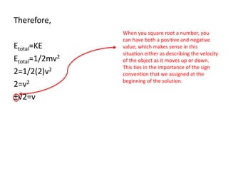 Therefore,
Etotal=KE
Etotal=1/2mv2
2=1/2(2)v2
2=v2
±√2=v
When you square root a number, you
can have both a positive and negative
value, which makes sense in this
situation either as describing the velocity
of the object as it moves up or down.
This ties in the importance of the sign
convention that we assigned at the
beginning of the solution.
 