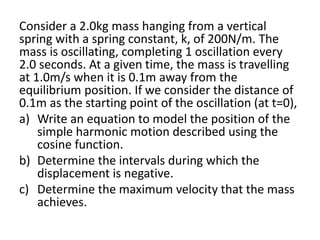 Consider a 2.0kg mass hanging from a vertical
spring with a spring constant, k, of 200N/m. The
mass is oscillating, completing 1 oscillation every
2.0 seconds. At a given time, the mass is travelling
at 1.0m/s when it is 0.1m away from the
equilibrium position. If we consider the distance of
0.1m as the starting point of the oscillation (at t=0),
a) Write an equation to model the position of the
simple harmonic motion described using the
cosine function.
b) Determine the intervals during which the
displacement is negative.
c) Determine the maximum velocity that the mass
achieves.
 
