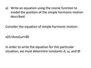 a) Write an equation using the cosine function to
model the position of the simple harmonic motion
described.
Consider the equation of simple harmonic motion:
x(t)=Acos(ωt+Φ)
In order to write the equation for this particular
situation, we must determine constants A, ω, and Φ
 