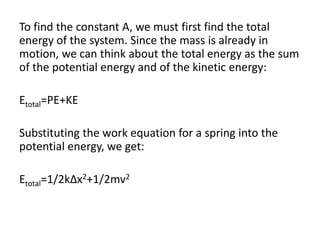 To find the constant A, we must first find the total
energy of the system. Since the mass is already in
motion, we can think about the total energy as the sum
of the potential energy and of the kinetic energy:
Etotal=PE+KE
Substituting the work equation for a spring into the
potential energy, we get:
Etotal=1/2kΔx2+1/2mv2
 