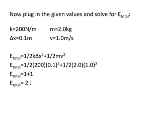 Now plug in the given values and solve for Etotal:
k=200N/m m=2.0kg
Δx=0.1m v=1.0m/s
Etotal=1/2kΔx2+1/2mv2
Etotal=1/2(200)(0.1)2+1/2(2.0)(1.0)2
Etotal=1+1
Etotal= 2 J
 