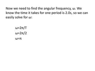 Now we need to find the angular frequency, ω. We
know the time it takes for one period is 2.0s, so we can
easily solve for ω:
ω=2π/T
ω=2π/2
ω=π
 