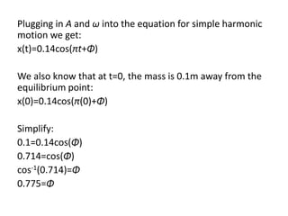 Plugging in A and ω into the equation for simple harmonic
motion we get:
x(t)=0.14cos(πt+Φ)
We also know that at t=0, the mass is 0.1m away from the
equilibrium point:
x(0)=0.14cos(π(0)+Φ)
Simplify:
0.1=0.14cos(Φ)
0.714=cos(Φ)
cos-1(0.714)=Φ
0.775=Φ
 