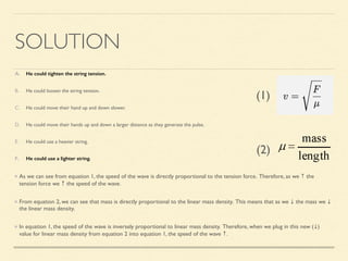 SOLUTION
A. He could tighten the string tension.
B. He could loosen the string tension.
C. He could move their hand up and down slower.
D. He could move their hands up and down a larger distance as they generate the pulse.
E. He could use a heavier string.
F. He could use a lighter string.
As we can see from equation 1, the speed of the wave is directly proportional to the tension force. Therefore, as we ↑ the
tension force we ↑ the speed of the wave.
From equation 2, we can see that mass is directly proportional to the linear mass density. This means that as we ↓ the mass we ↓
the linear mass density.
In equation 1, the speed of the wave is inversely proportional to linear mass density. Therefore, when we plug in this new (↓)
value for linear mass density from equation 2 into equation 1, the speed of the wave ↑.
(1)
(2)
 