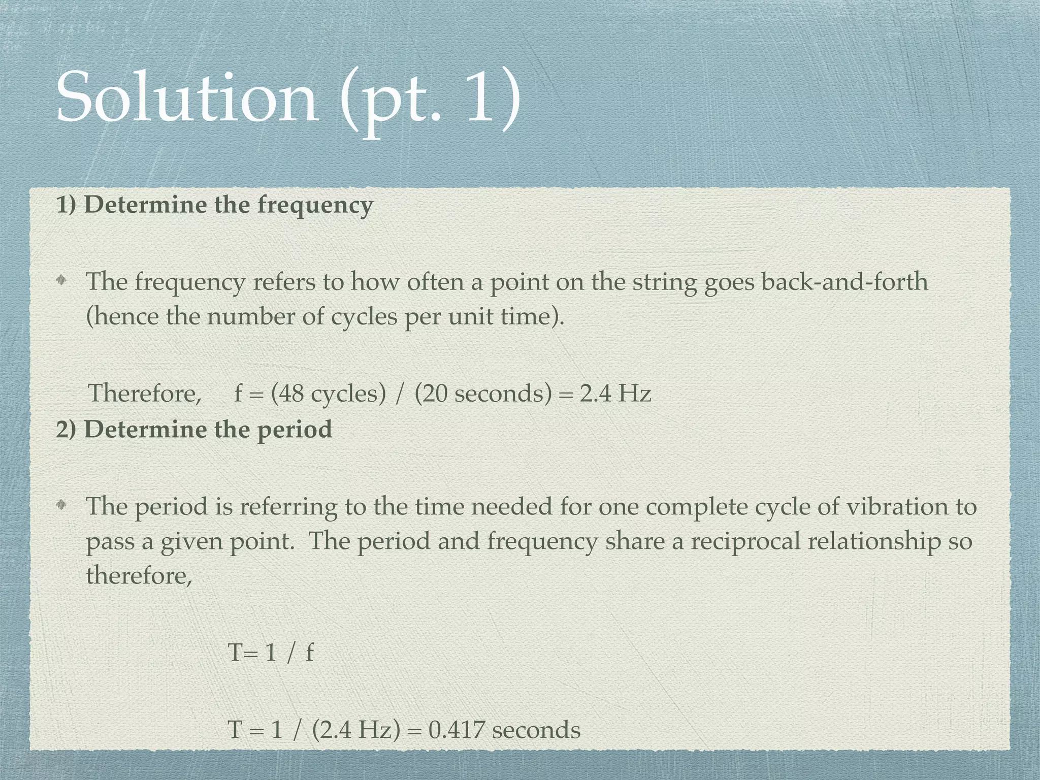 Solution (pt. 1)
1) Determine the frequency
The frequency refers to how often a point on the string goes back-and-forth
(hence the number of cycles per unit time).
Therefore, f = (48 cycles) / (20 seconds) = 2.4 Hz
2) Determine the period
The period is referring to the time needed for one complete cycle of vibration to
pass a given point. The period and frequency share a reciprocal relationship so
therefore,
T= 1 / f
T = 1 / (2.4 Hz) = 0.417 seconds
 
