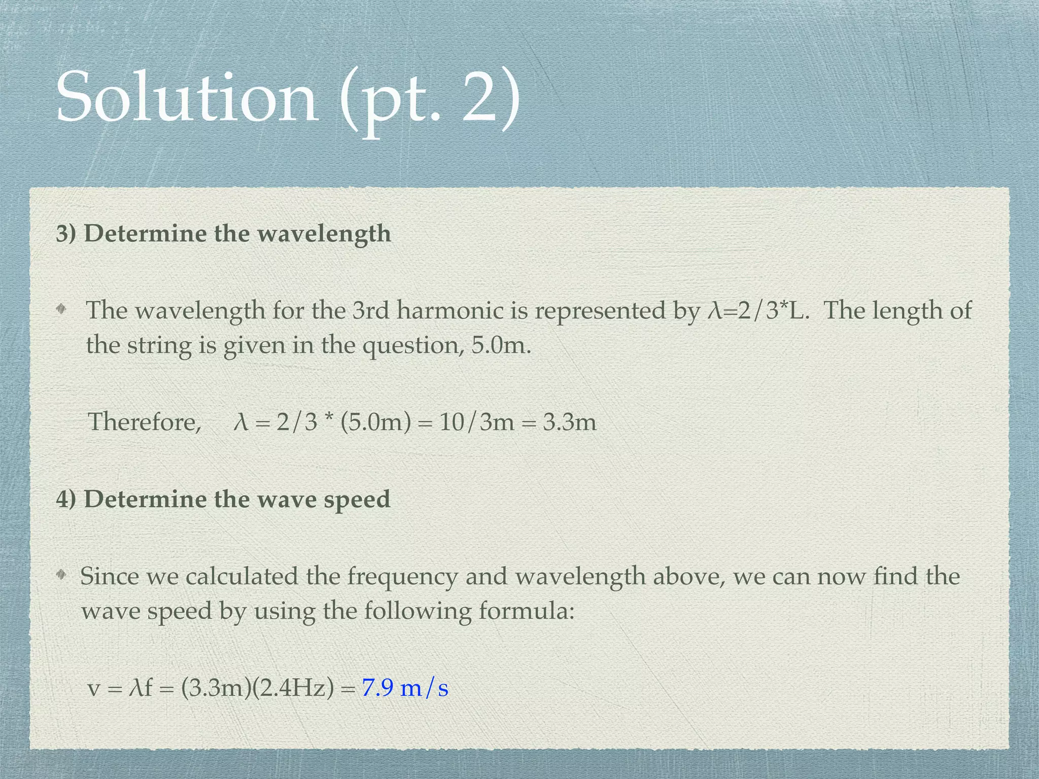 Solution (pt. 2)
3) Determine the wavelength
The wavelength for the 3rd harmonic is represented by λ=2/3*L. The length of
the string is given in the question, 5.0m.
Therefore, λ = 2/3 * (5.0m) = 10/3m = 3.3m
4) Determine the wave speed
Since we calculated the frequency and wavelength above, we can now ﬁnd the
wave speed by using the following formula:
v = λf = (3.3m)(2.4Hz) = 7.9 m/s
 