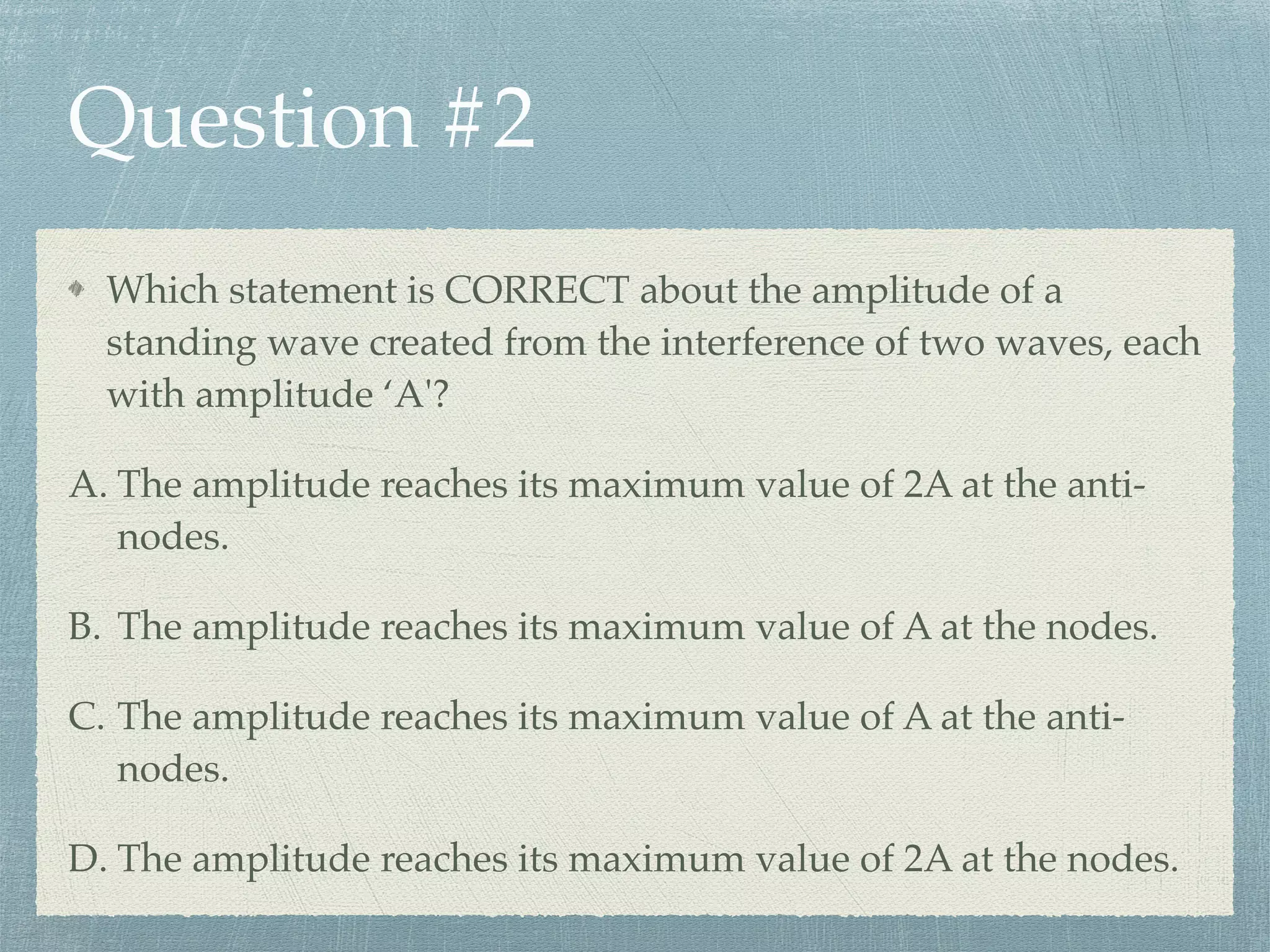 Question #2
Which statement is CORRECT about the amplitude of a
standing wave created from the interference of two waves, each
with amplitude ‘A'?
A. The amplitude reaches its maximum value of 2A at the anti-
nodes.
B. The amplitude reaches its maximum value of A at the nodes.
C. The amplitude reaches its maximum value of A at the anti-
nodes.
D. The amplitude reaches its maximum value of 2A at the nodes.
 