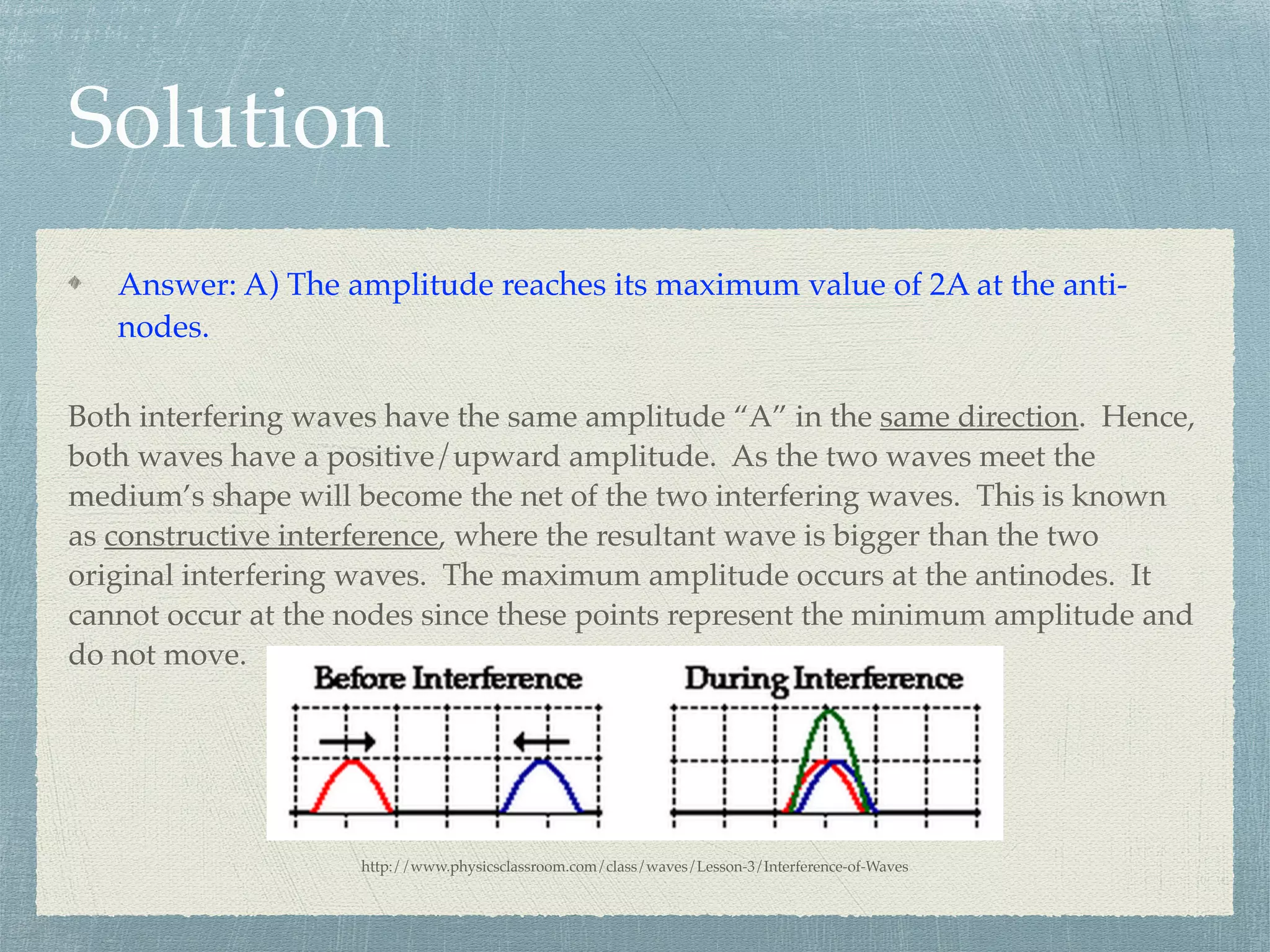 Solution
Answer: A) The amplitude reaches its maximum value of 2A at the anti-
nodes.
Both interfering waves have the same amplitude “A” in the same direction. Hence,
both waves have a positive/upward amplitude. As the two waves meet the
medium’s shape will become the net of the two interfering waves. This is known
as constructive interference, where the resultant wave is bigger than the two
original interfering waves. The maximum amplitude occurs at the antinodes. It
cannot occur at the nodes since these points represent the minimum amplitude and
do not move.
http://www.physicsclassroom.com/class/waves/Lesson-3/Interference-of-Waves
 