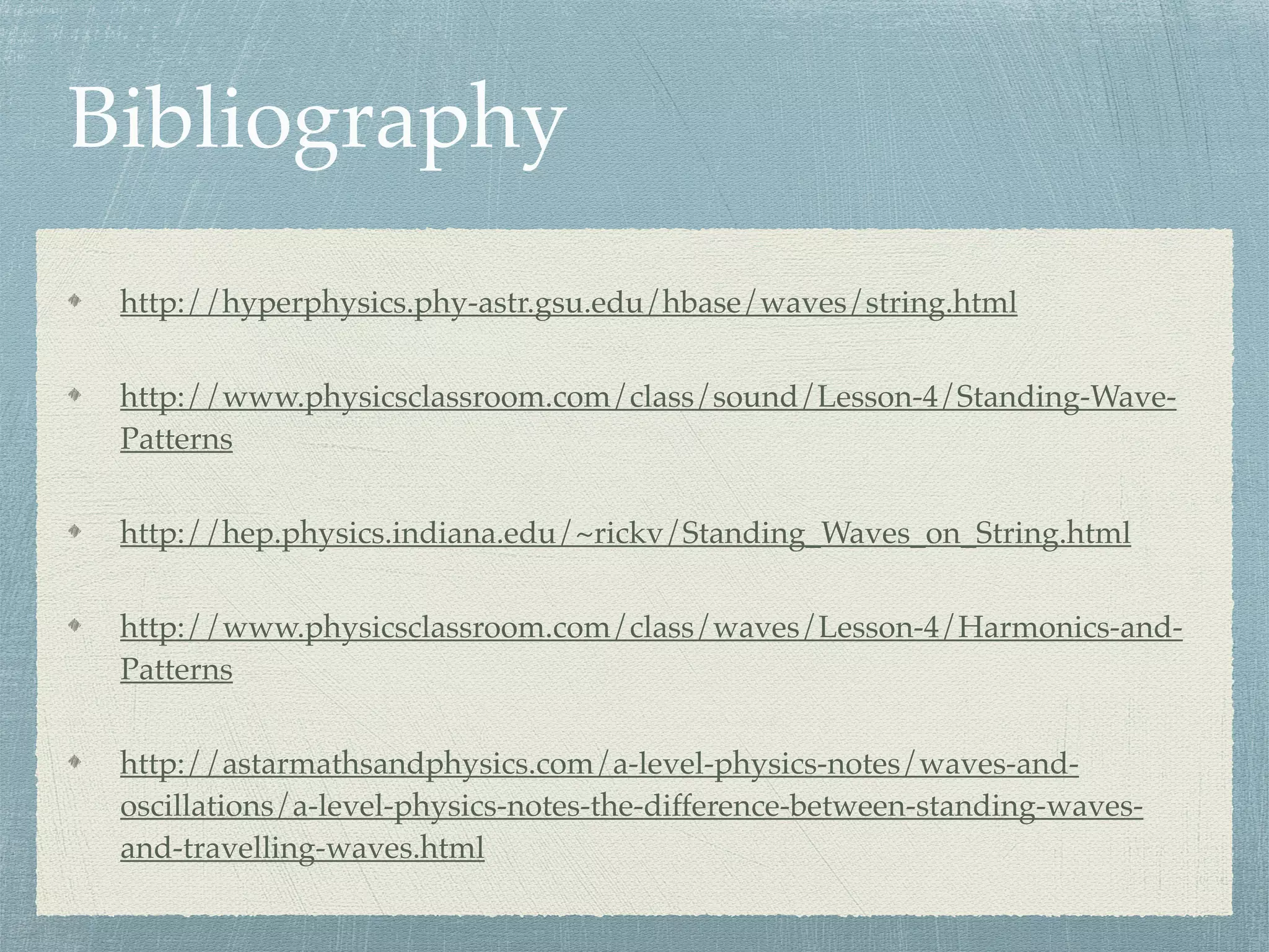 Bibliography
http://hyperphysics.phy-astr.gsu.edu/hbase/waves/string.html
http://www.physicsclassroom.com/class/sound/Lesson-4/Standing-Wave-
Patterns
http://hep.physics.indiana.edu/~rickv/Standing_Waves_on_String.html
http://www.physicsclassroom.com/class/waves/Lesson-4/Harmonics-and-
Patterns
http://astarmathsandphysics.com/a-level-physics-notes/waves-and-
oscillations/a-level-physics-notes-the-difference-between-standing-waves-
and-travelling-waves.html
 