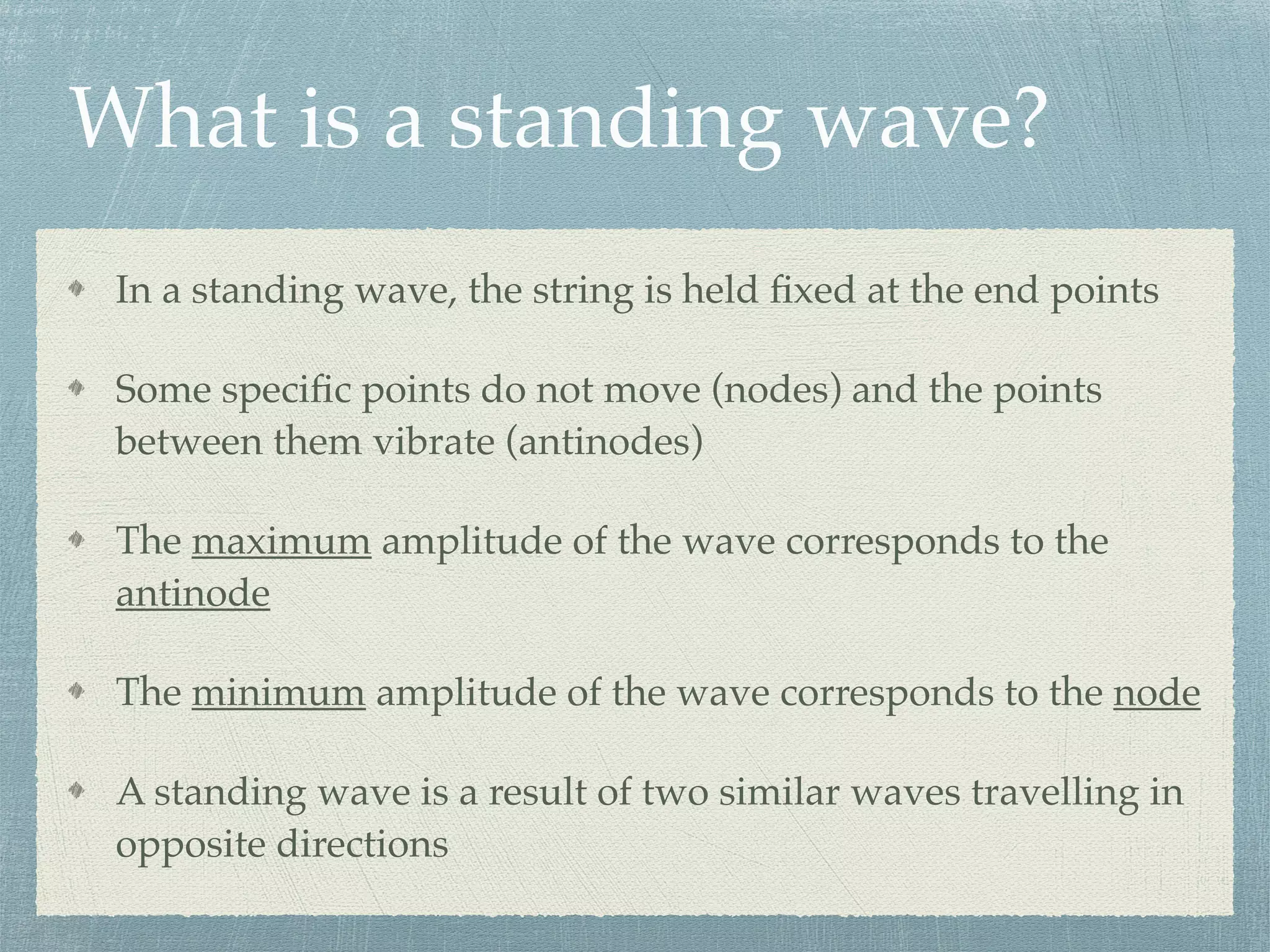 In a standing wave, the string is held ﬁxed at the end points
Some speciﬁc points do not move (nodes) and the points
between them vibrate (antinodes)
The maximum amplitude of the wave corresponds to the
antinode
The minimum amplitude of the wave corresponds to the node
A standing wave is a result of two similar waves travelling in
opposite directions
What is a standing wave?
 