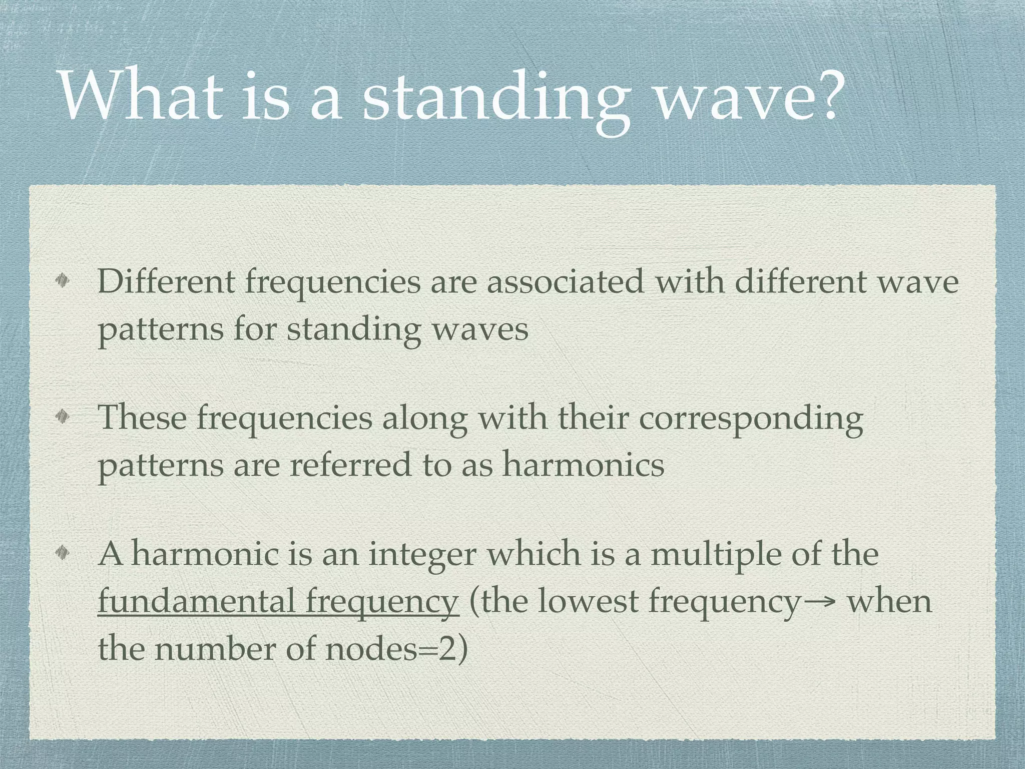 What is a standing wave?
Different frequencies are associated with different wave
patterns for standing waves
These frequencies along with their corresponding
patterns are referred to as harmonics
A harmonic is an integer which is a multiple of the
fundamental frequency (the lowest frequency→ when
the number of nodes=2)
 