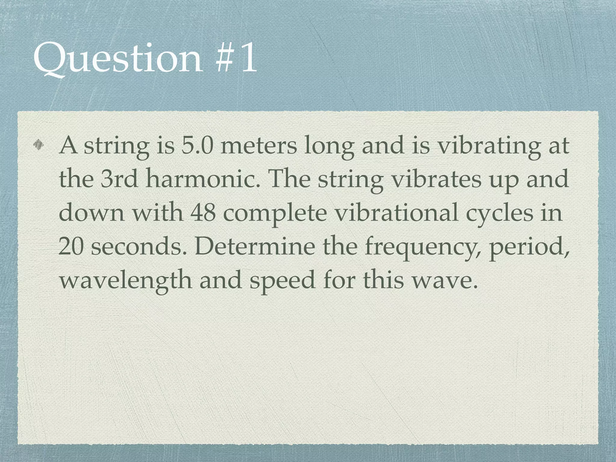 Question #1
A string is 5.0 meters long and is vibrating at
the 3rd harmonic. The string vibrates up and
down with 48 complete vibrational cycles in
20 seconds. Determine the frequency, period,
wavelength and speed for this wave.
 