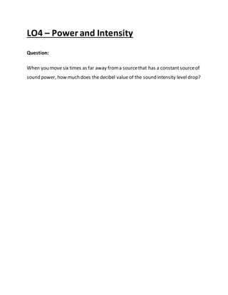 LO4 – Power and Intensity
Question:
When you move six times as far away froma sourcethat has a constantsourceof
sound power, how much does the decibel value of the sound intensity level drop?
