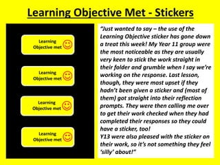 Learning Objective Met - Stickers 
“Just wanted to say – the use of the 
Learning Objective sticker has gone down 
a treat this week! My Year 11 group were 
the most noticeable as they are usually 
very keen to stick the work straight in 
their folder and grumble when I say we’re 
working on the response. Last lesson, 
though, they were most upset if they 
hadn’t been given a sticker and (most of 
them) got straight into their reflection 
prompts. They were then calling me over 
to get their work checked when they had 
completed their responses so they could 
have a sticker, too! 
Y13 were also pleased with the sticker on 
their work, so it’s not something they feel 
‘silly’ about!” 
Learning 
Objective met 
 
Learning 
Objective met 
 
Learning 
Objective met 
 
Learning 
Objective met 
 
