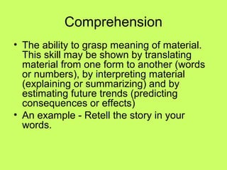 Comprehension
• The ability to grasp meaning of material.
  This skill may be shown by translating
  material from one form to another (words
  or numbers), by interpreting material
  (explaining or summarizing) and by
  estimating future trends (predicting
  consequences or effects)
• An example - Retell the story in your
  words.
 