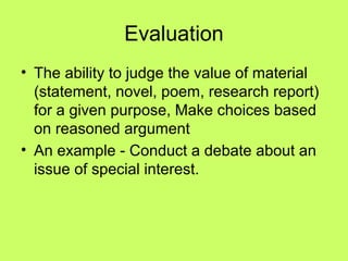 Evaluation
• The ability to judge the value of material
  (statement, novel, poem, research report)
  for a given purpose, Make choices based
  on reasoned argument
• An example - Conduct a debate about an
  issue of special interest.
 