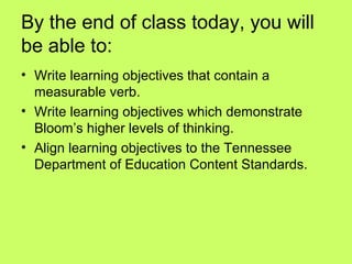 By the end of class today, you will
be able to:
• Write learning objectives that contain a
  measurable verb.
• Write learning objectives which demonstrate
  Bloom’s higher levels of thinking.
• Align learning objectives to the Tennessee
  Department of Education Content Standards.
 