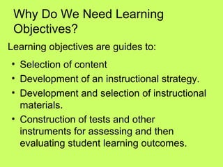 Why Do We Need Learning
 Objectives?
Learning objectives are guides to:
• Selection of content
• Development of an instructional strategy.
• Development and selection of instructional
  materials.
• Construction of tests and other
  instruments for assessing and then
  evaluating student learning outcomes.
 