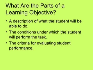 What Are the Parts of a
Learning Objective?
• A description of what the student will be
  able to do
• The conditions under which the student
  will perform the task.
• The criteria for evaluating student
  performance.
 