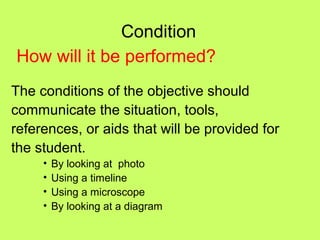 Condition
How will it be performed?
The conditions of the objective should
communicate the situation, tools,
references, or aids that will be provided for
the student.
     •   By looking at photo
     •   Using a timeline
     •   Using a microscope
     •   By looking at a diagram
 