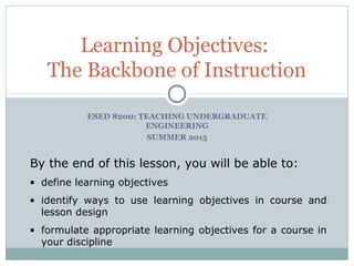 Learning Objectives:
The Backbone of Instruction
By the end of this lesson, you will be able to:
• define learning objectives
• identify ways to use learning objectives in course and
lesson design
• formulate appropriate learning objectives for a course in
your discipline
ESED 8200: TEACHING UNDERGRADUATE
ENGINEERING
SUMMER 2015
 
