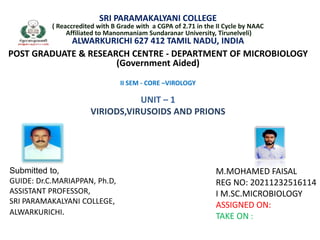 SRI PARAMAKALYANI COLLEGE
( Reaccredited with B Grade with a CGPA of 2.71 in the II Cycle by NAAC
Affiliated to Manonmaniam Sundaranar University, Tirunelveli)
ALWARKURICHI 627 412 TAMIL NADU, INDIA
POST GRADUATE & RESEARCH CENTRE - DEPARTMENT OF MICROBIOLOGY
(Government Aided)
II SEM - CORE –VIROLOGY
UNIT – 1
VIRIODS,VIRUSOIDS AND PRIONS
M.MOHAMED FAISAL
REG NO: 20211232516114
I M.SC.MICROBIOLOGY
ASSIGNED ON:
TAKE ON :
Submitted to,
GUIDE: Dr.C.MARIAPPAN, Ph.D,
ASSISTANT PROFESSOR,
SRI PARAMAKALYANI COLLEGE,
ALWARKURICHI.
 
