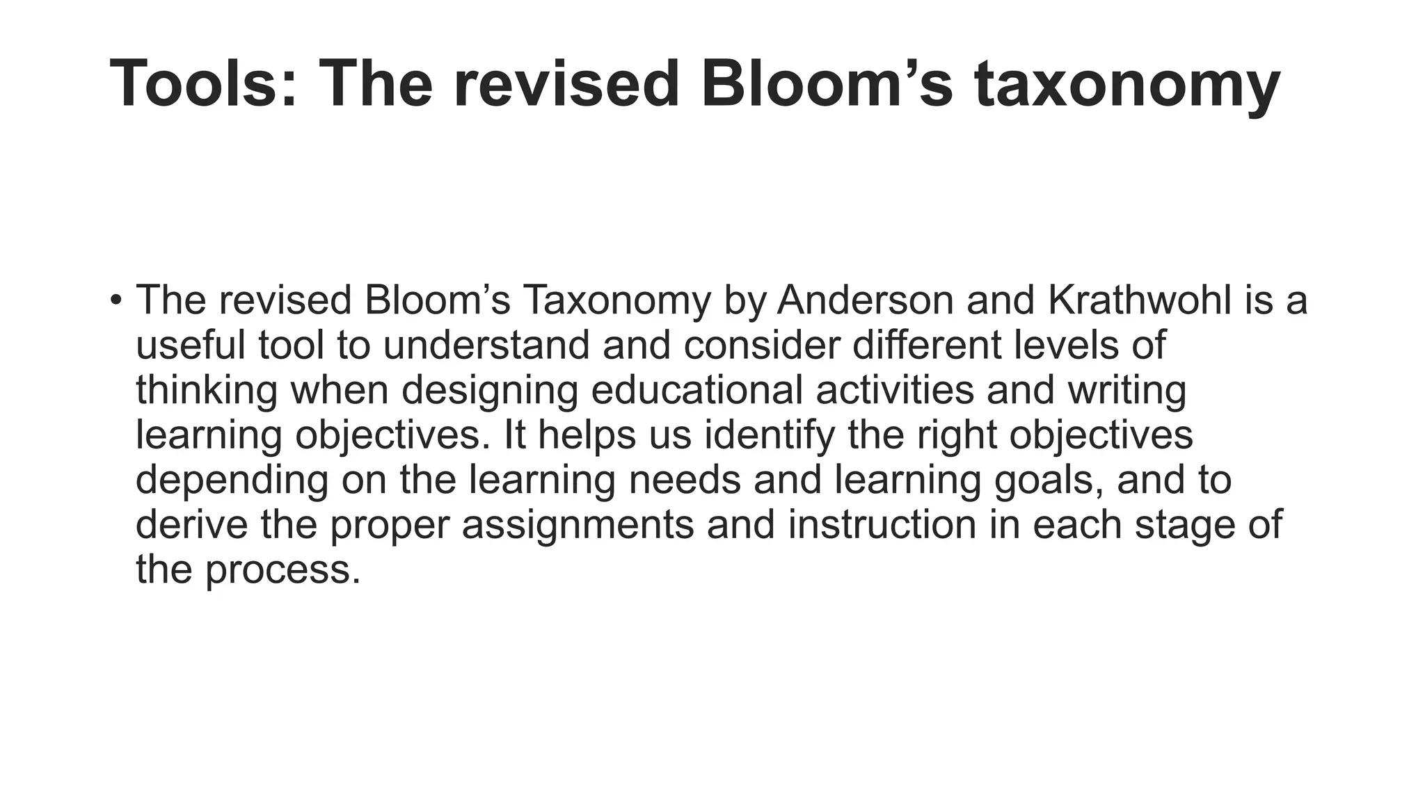 Tools: The revised Bloom’s taxonomy
• The revised Bloom’s Taxonomy by Anderson and Krathwohl is a
useful tool to understand and consider different levels of
thinking when designing educational activities and writing
learning objectives. It helps us identify the right objectives
depending on the learning needs and learning goals, and to
derive the proper assignments and instruction in each stage of
the process.
 