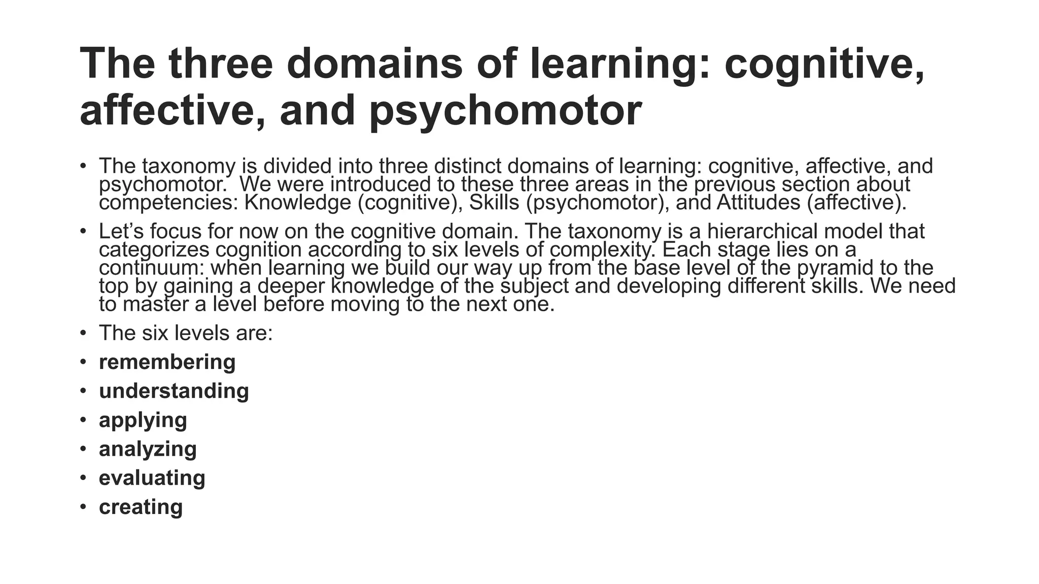 The three domains of learning: cognitive,
affective, and psychomotor
• The taxonomy is divided into three distinct domains of learning: cognitive, affective, and
psychomotor. We were introduced to these three areas in the previous section about
competencies: Knowledge (cognitive), Skills (psychomotor), and Attitudes (affective).
• Let’s focus for now on the cognitive domain. The taxonomy is a hierarchical model that
categorizes cognition according to six levels of complexity. Each stage lies on a
continuum: when learning we build our way up from the base level of the pyramid to the
top by gaining a deeper knowledge of the subject and developing different skills. We need
to master a level before moving to the next one.
• The six levels are:
• remembering
• understanding
• applying
• analyzing
• evaluating
• creating
 