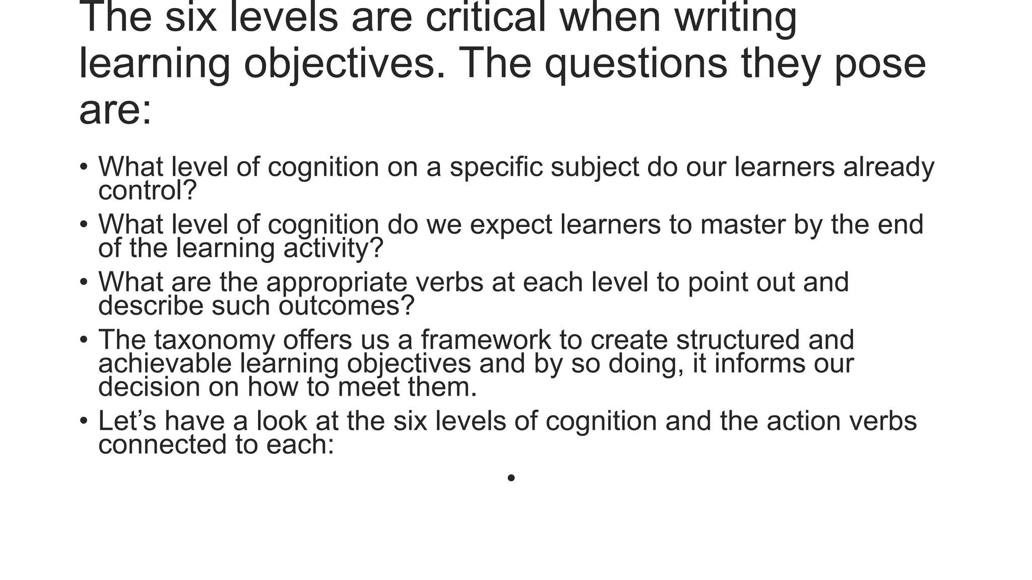 The six levels are critical when writing
learning objectives. The questions they pose
are:
• What level of cognition on a specific subject do our learners already
control?
• What level of cognition do we expect learners to master by the end
of the learning activity?
• What are the appropriate verbs at each level to point out and
describe such outcomes?
• The taxonomy offers us a framework to create structured and
achievable learning objectives and by so doing, it informs our
decision on how to meet them.
• Let’s have a look at the six levels of cognition and the action verbs
connected to each:
•
 
