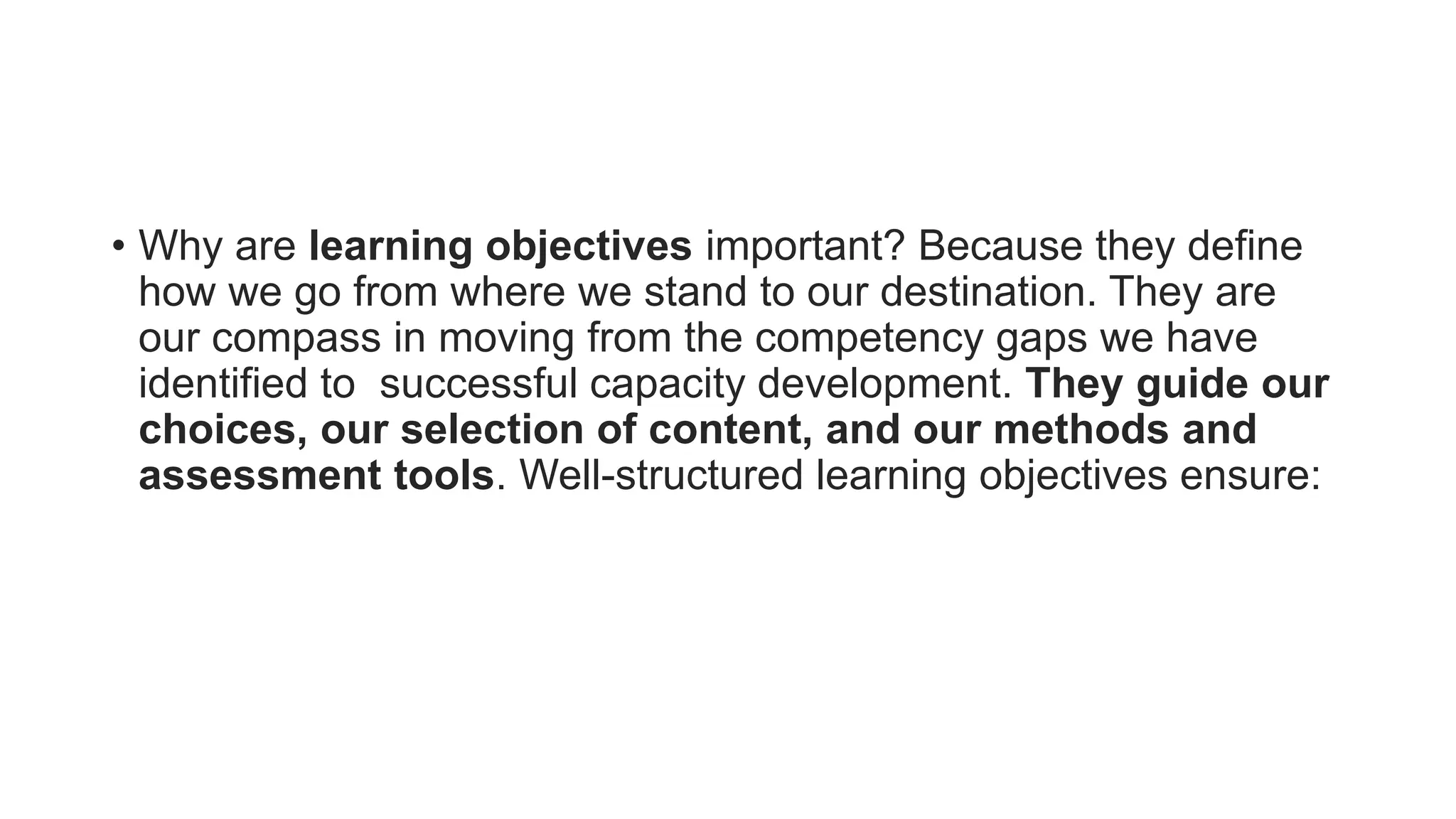 • Why are learning objectives important? Because they define
how we go from where we stand to our destination. They are
our compass in moving from the competency gaps we have
identified to successful capacity development. They guide our
choices, our selection of content, and our methods and
assessment tools. Well-structured learning objectives ensure:
 