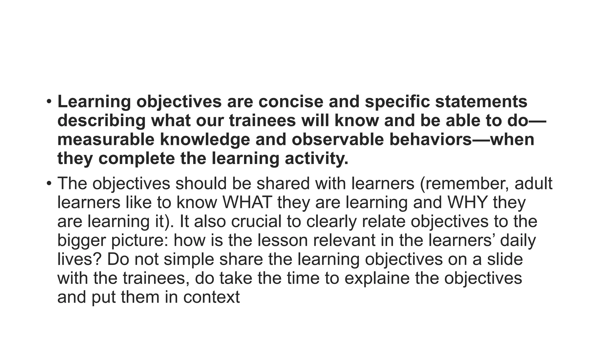 • Learning objectives are concise and specific statements
describing what our trainees will know and be able to do—
measurable knowledge and observable behaviors—when
they complete the learning activity.
• The objectives should be shared with learners (remember, adult
learners like to know WHAT they are learning and WHY they
are learning it). It also crucial to clearly relate objectives to the
bigger picture: how is the lesson relevant in the learners’ daily
lives? Do not simple share the learning objectives on a slide
with the trainees, do take the time to explaine the objectives
and put them in context
 