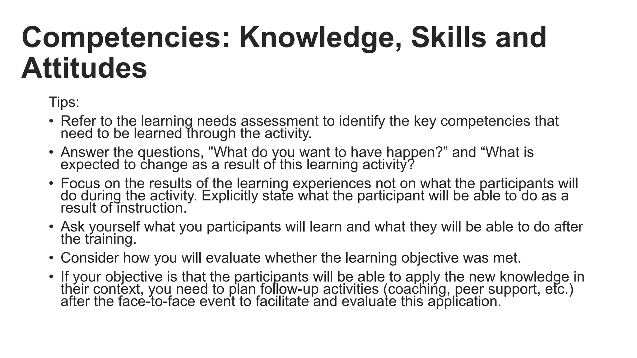 Competencies: Knowledge, Skills and
Attitudes
Tips:
• Refer to the learning needs assessment to identify the key competencies that
need to be learned through the activity.
• Answer the questions, "What do you want to have happen?” and “What is
expected to change as a result of this learning activity?
• Focus on the results of the learning experiences not on what the participants will
do during the activity. Explicitly state what the participant will be able to do as a
result of instruction.
• Ask yourself what you participants will learn and what they will be able to do after
the training.
• Consider how you will evaluate whether the learning objective was met.
• If your objective is that the participants will be able to apply the new knowledge in
their context, you need to plan follow-up activities (coaching, peer support, etc.)
after the face-to-face event to facilitate and evaluate this application.
 
