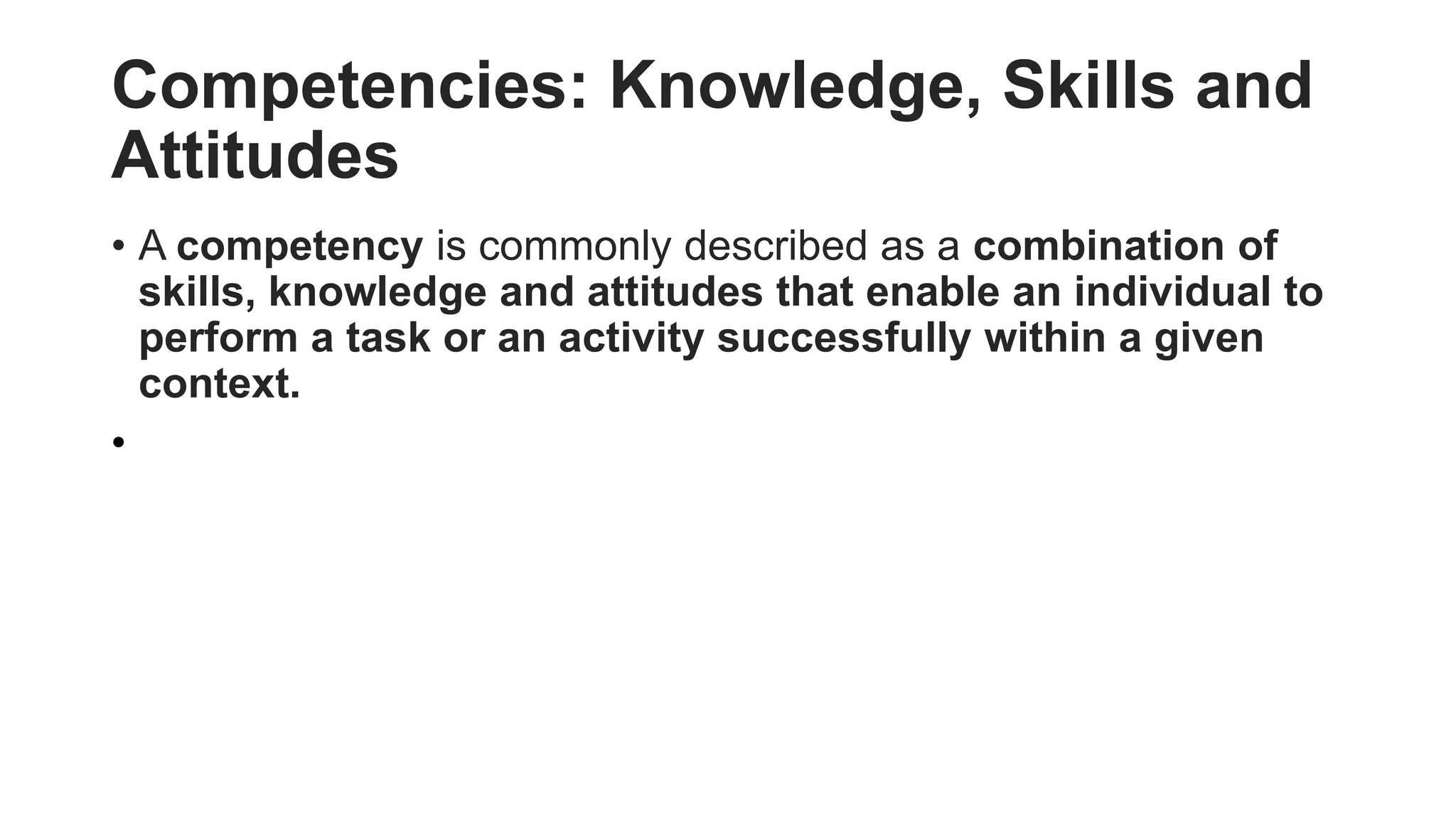 Competencies: Knowledge, Skills and
Attitudes
• A competency is commonly described as a combination of
skills, knowledge and attitudes that enable an individual to
perform a task or an activity successfully within a given
context.
•
 
