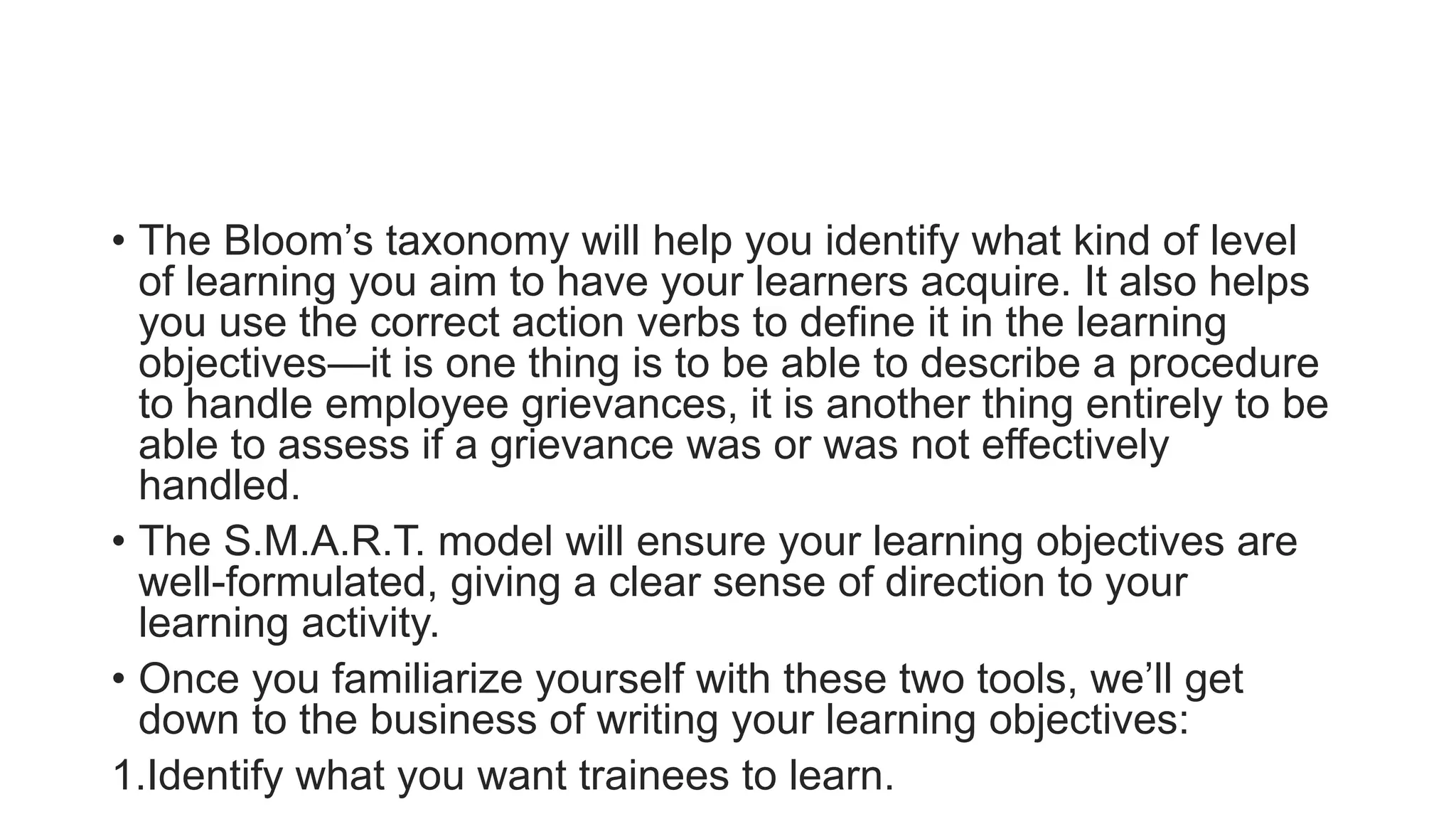 • The Bloom’s taxonomy will help you identify what kind of level
of learning you aim to have your learners acquire. It also helps
you use the correct action verbs to define it in the learning
objectives—it is one thing is to be able to describe a procedure
to handle employee grievances, it is another thing entirely to be
able to assess if a grievance was or was not effectively
handled.
• The S.M.A.R.T. model will ensure your learning objectives are
well-formulated, giving a clear sense of direction to your
learning activity.
• Once you familiarize yourself with these two tools, we’ll get
down to the business of writing your learning objectives:
1.Identify what you want trainees to learn.
 
