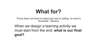 What for?
“If one does not know to which port one is sailing, no wind is
favorable.” Seneca
When we design a learning activity we
must start from the end: what is our final
goal?
 