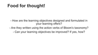 Food for thought!
- How are the learning objectives designed and formulated in
your learning offers?
- Are they written using the action verbs of Bloom’s taxonomy?
- Can your learning objectives be improved? If yes, how?
 