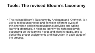 Tools: The revised Bloom’s taxonomy
• The revised Bloom’s Taxonomy by Anderson and Krathwohl is a
useful tool to understand and consider different levels of
thinking when designing educational activities and writing
learning objectives. It helps us identify the right objectives
depending on the learning needs and learning goals, and to
derive the proper assignments and instruction in each stage of
the process.
 