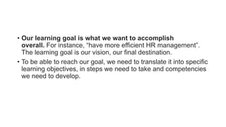 • Our learning goal is what we want to accomplish
overall. For instance, “have more efficient HR management”.
The learning goal is our vision, our final destination.
• To be able to reach our goal, we need to translate it into specific
learning objectives, in steps we need to take and competencies
we need to develop.
 