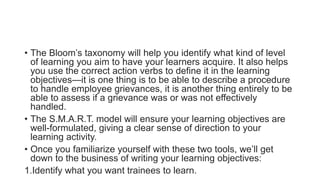 • The Bloom’s taxonomy will help you identify what kind of level
of learning you aim to have your learners acquire. It also helps
you use the correct action verbs to define it in the learning
objectives—it is one thing is to be able to describe a procedure
to handle employee grievances, it is another thing entirely to be
able to assess if a grievance was or was not effectively
handled.
• The S.M.A.R.T. model will ensure your learning objectives are
well-formulated, giving a clear sense of direction to your
learning activity.
• Once you familiarize yourself with these two tools, we’ll get
down to the business of writing your learning objectives:
1.Identify what you want trainees to learn.
 