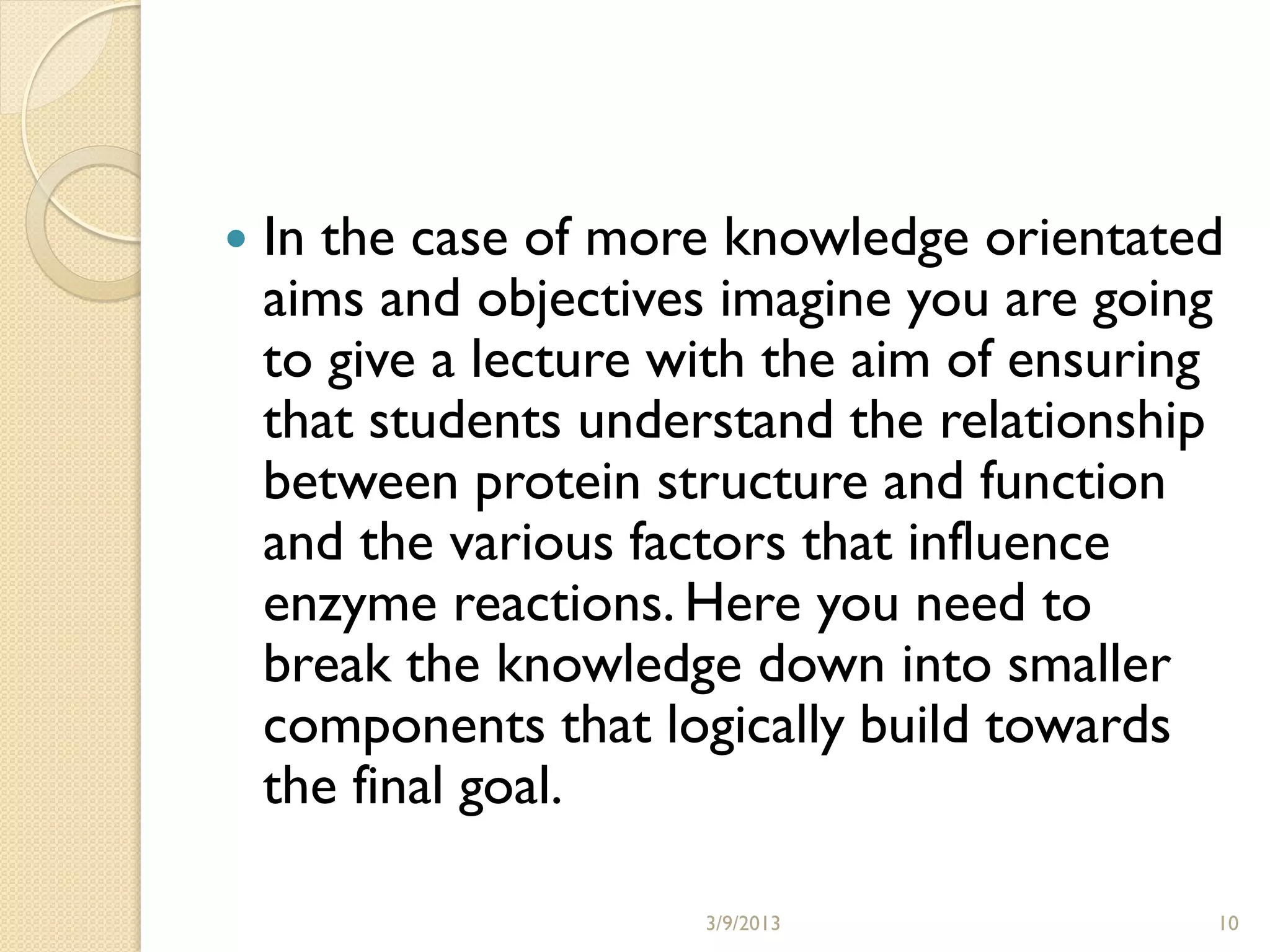    In the case of more knowledge orientated
    aims and objectives imagine you are going
    to give a lecture with the aim of ensuring
    that students understand the relationship
    between protein structure and function
    and the various factors that influence
    enzyme reactions. Here you need to
    break the knowledge down into smaller
    components that logically build towards
    the final goal.

                       3/9/2013              10
 