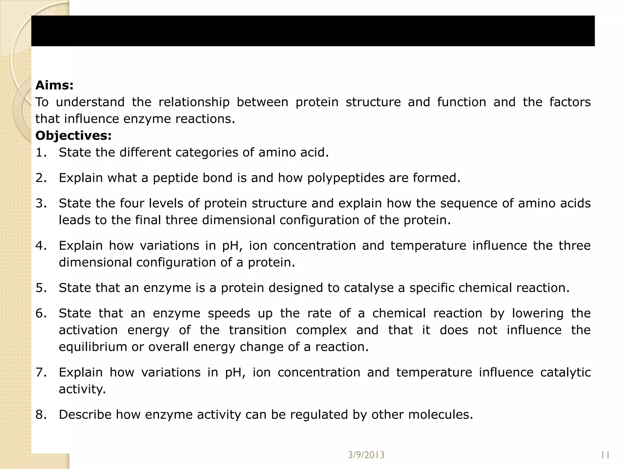 Aims:
To understand the relationship between protein structure and function and the factors
that influence enzyme reactions.
Objectives:
1. State the different categories of amino acid.

2. Explain what a peptide bond is and how polypeptides are formed.

3. State the four levels of protein structure and explain how the sequence of amino acids
   leads to the final three dimensional configuration of the protein.

4. Explain how variations in pH, ion concentration and temperature influence the three
   dimensional configuration of a protein.

5. State that an enzyme is a protein designed to catalyse a specific chemical reaction.

6. State that an enzyme speeds up the rate of a chemical reaction by lowering the
   activation energy of the transition complex and that it does not influence the
   equilibrium or overall energy change of a reaction.

7. Explain how variations in pH, ion concentration and temperature influence catalytic
   activity.

8. Describe how enzyme activity can be regulated by other molecules.


                                                  3/9/2013                                  11
 