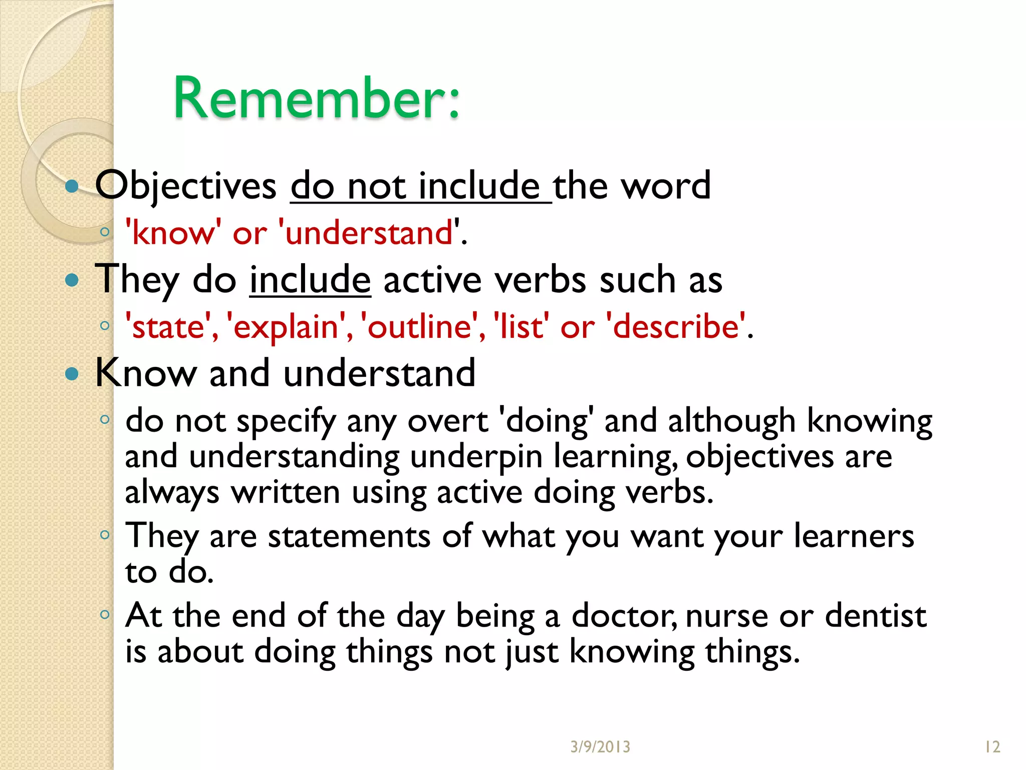 Remember:
   Objectives do not include the word
    ◦ 'know' or 'understand'.
   They do include active verbs such as
    ◦ 'state', 'explain', 'outline', 'list' or 'describe'.
   Know and understand
    ◦ do not specify any overt 'doing' and although knowing
      and understanding underpin learning, objectives are
      always written using active doing verbs.
    ◦ They are statements of what you want your learners
      to do.
    ◦ At the end of the day being a doctor, nurse or dentist
      is about doing things not just knowing things.

                                          3/9/2013             12
 