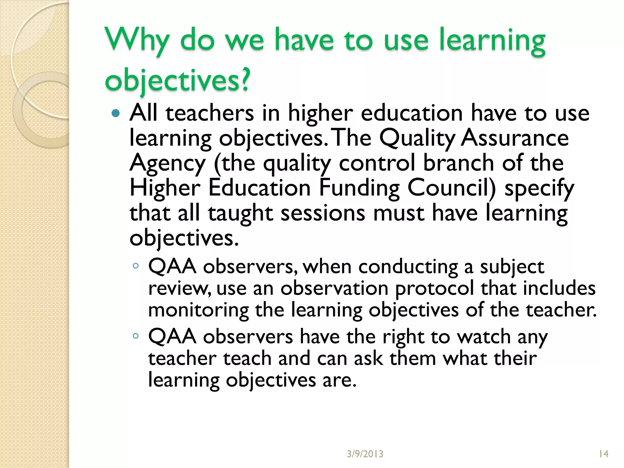 Why do we have to use learning
objectives?
   All teachers in higher education have to use
    learning objectives. The Quality Assurance
    Agency (the quality control branch of the
    Higher Education Funding Council) specify
    that all taught sessions must have learning
    objectives.
    ◦ QAA observers, when conducting a subject
      review, use an observation protocol that includes
      monitoring the learning objectives of the teacher.
    ◦ QAA observers have the right to watch any
      teacher teach and can ask them what their
      learning objectives are.


                            3/9/2013                       14
 