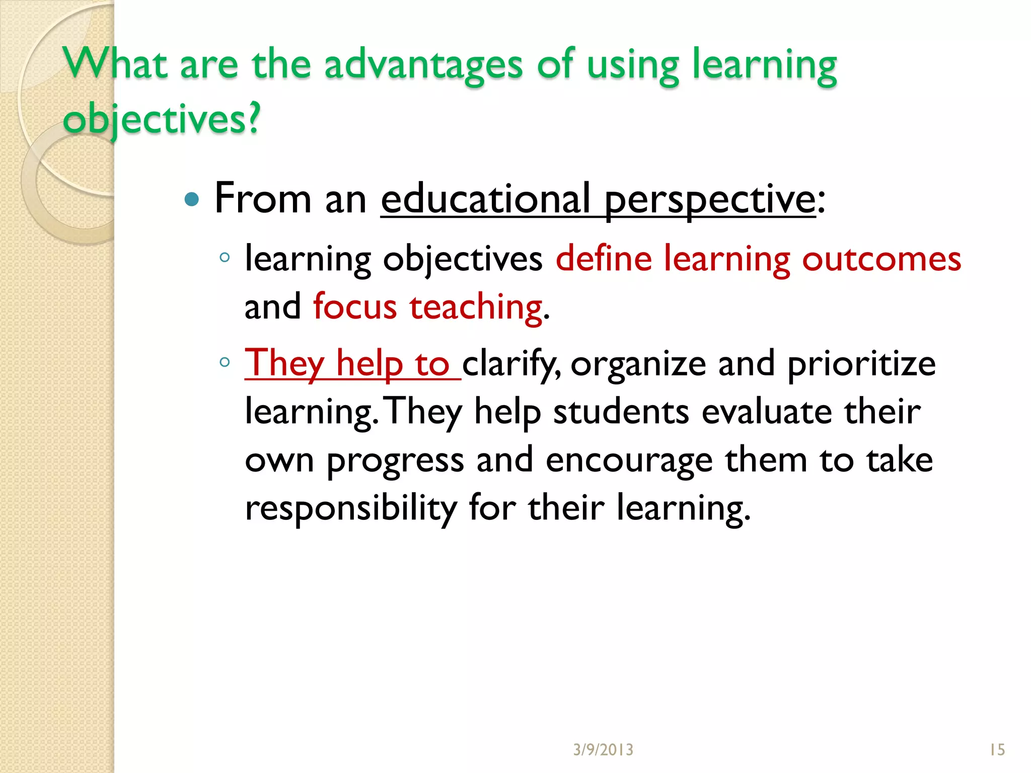 What are the advantages of using learning
objectives?
         From an educational perspective:
          ◦ learning objectives define learning outcomes
            and focus teaching.
          ◦ They help to clarify, organize and prioritize
            learning. They help students evaluate their
            own progress and encourage them to take
            responsibility for their learning.




                                3/9/2013                    15
 