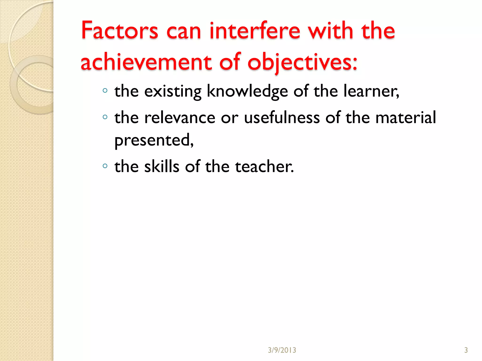 Factors can interfere with the
achievement of objectives:
  ◦ the existing knowledge of the learner,
  ◦ the relevance or usefulness of the material
    presented,
  ◦ the skills of the teacher.




                        3/9/2013                  3
 