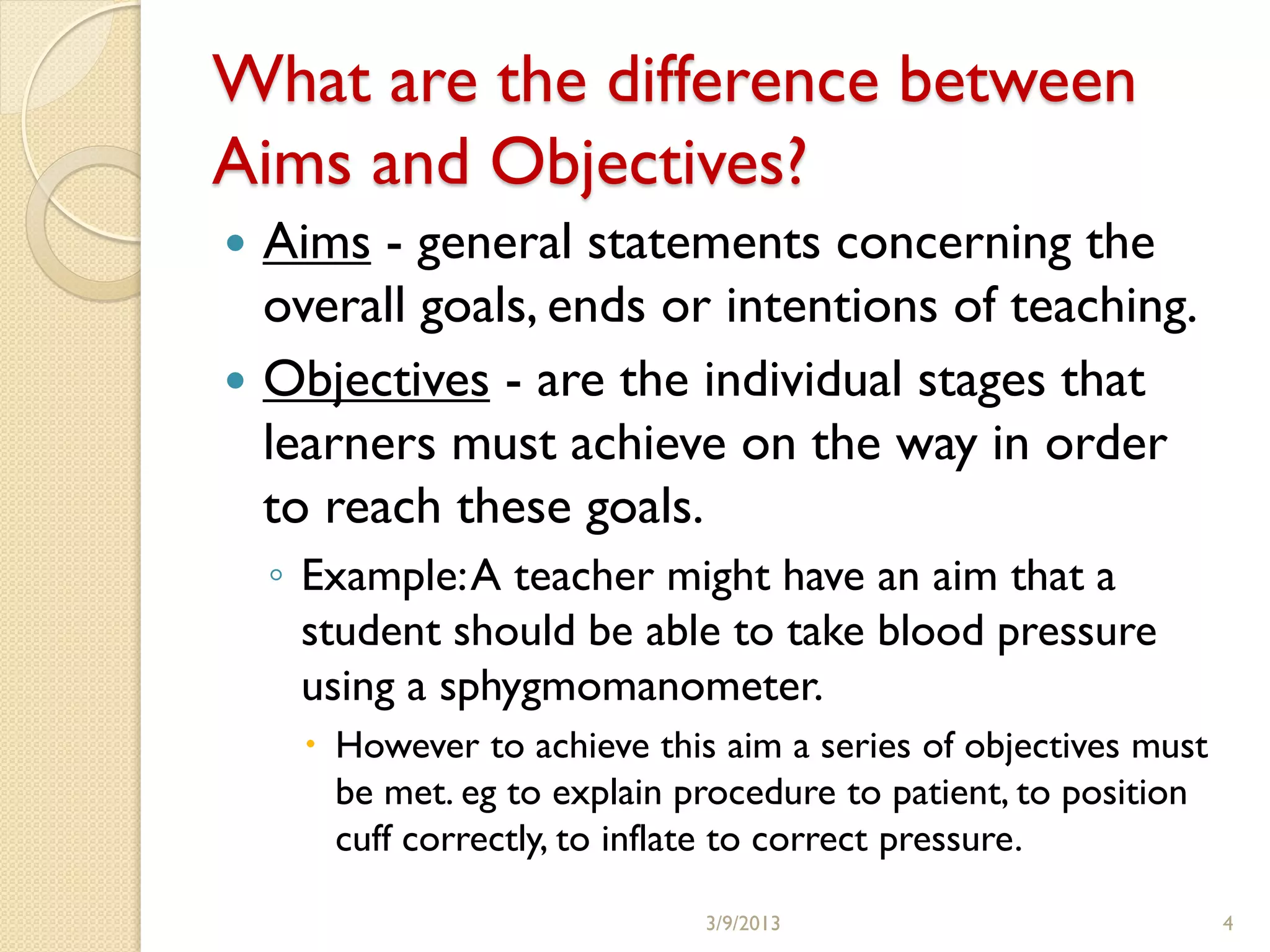 What are the difference between
Aims and Objectives?
 Aims - general statements concerning the
  overall goals, ends or intentions of teaching.
 Objectives - are the individual stages that
  learners must achieve on the way in order
  to reach these goals.
    ◦ Example: A teacher might have an aim that a
      student should be able to take blood pressure
      using a sphygmomanometer.
      However to achieve this aim a series of objectives must
       be met. eg to explain procedure to patient, to position
       cuff correctly, to inflate to correct pressure.

                              3/9/2013                           4
 