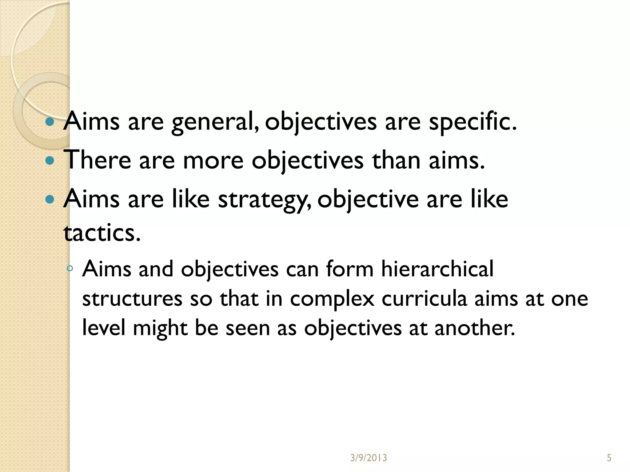  Aims are general, objectives are specific.
 There are more objectives than aims.
 Aims are like strategy, objective are like
  tactics.
    ◦ Aims and objectives can form hierarchical
      structures so that in complex curricula aims at one
      level might be seen as objectives at another.




                                3/9/2013                    5
 
