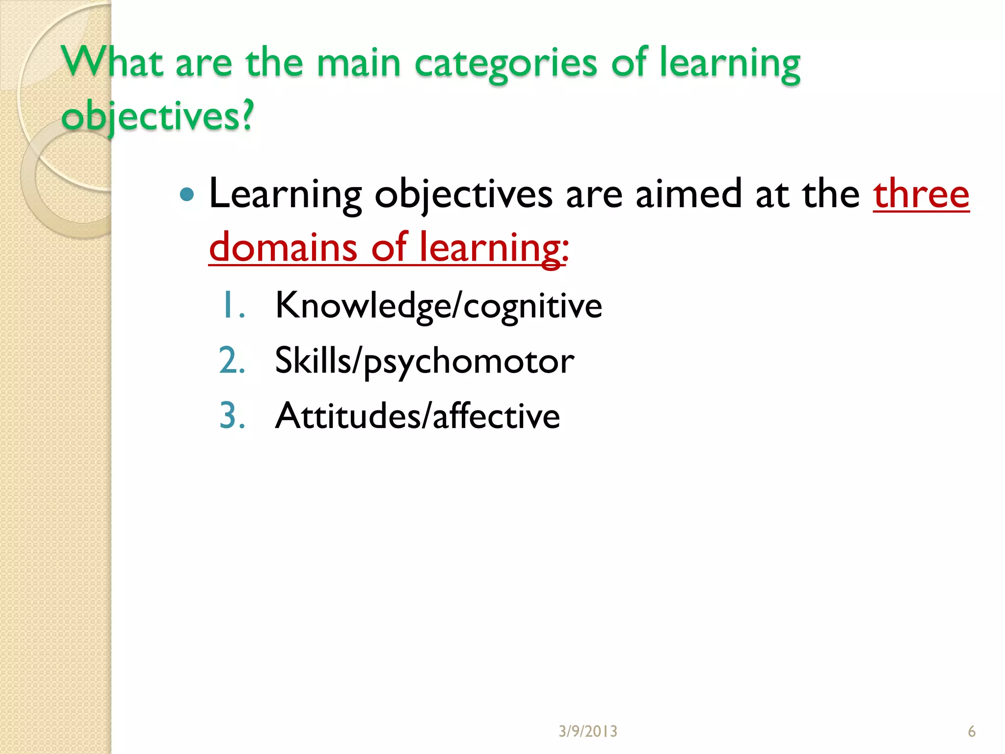 What are the main categories of learning
objectives?
         Learning objectives are aimed at the three
          domains of learning:
          1. Knowledge/cognitive
          2. Skills/psychomotor
          3. Attitudes/affective




                             3/9/2013              6
 