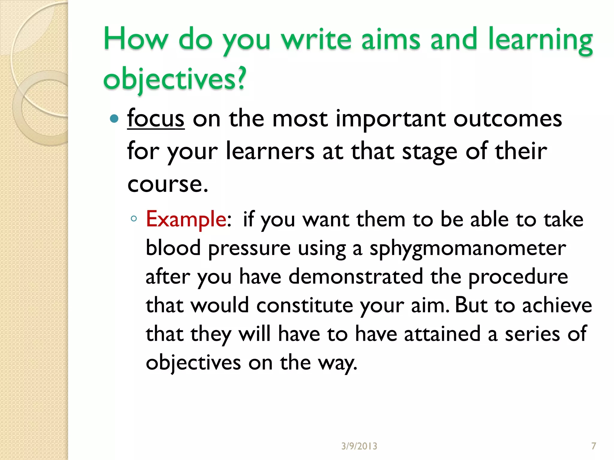 How do you write aims and learning
objectives?
   focus on the most important outcomes
    for your learners at that stage of their
    course.
    ◦ Example: if you want them to be able to take
      blood pressure using a sphygmomanometer
      after you have demonstrated the procedure
      that would constitute your aim. But to achieve
      that they will have to have attained a series of
      objectives on the way.


                          3/9/2013                   7
 