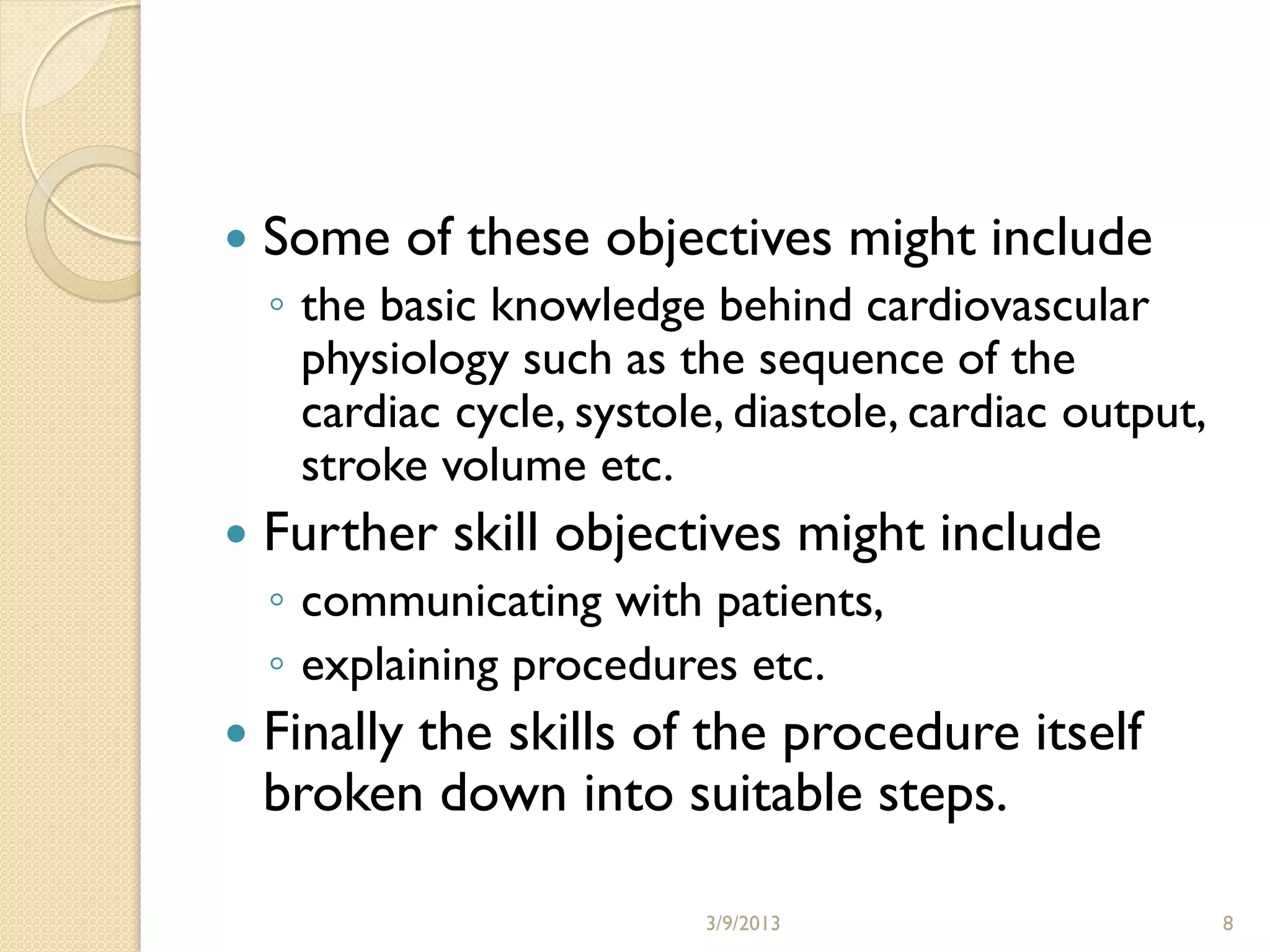    Some of these objectives might include
    ◦ the basic knowledge behind cardiovascular
      physiology such as the sequence of the
      cardiac cycle, systole, diastole, cardiac output,
      stroke volume etc.
   Further skill objectives might include
    ◦ communicating with patients,
    ◦ explaining procedures etc.
   Finally the skills of the procedure itself
    broken down into suitable steps.

                           3/9/2013                       8
 